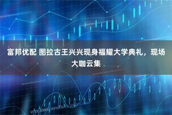 富邦优配 图拉古王兴兴现身福耀大学典礼，现场大咖云集