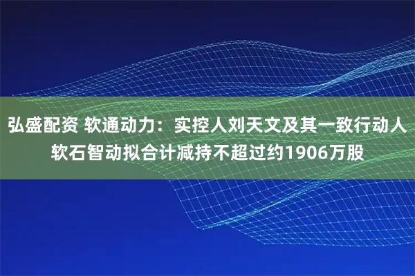 弘盛配资 软通动力：实控人刘天文及其一致行动人软石智动拟合计减持不超过约1906万股