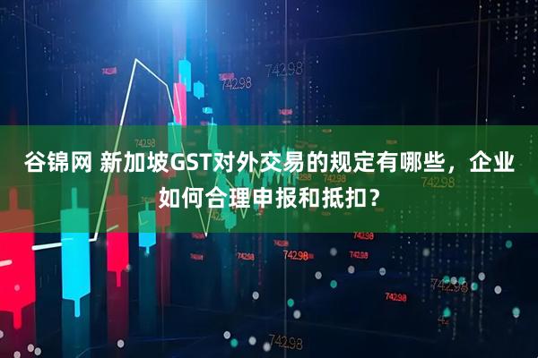 谷锦网 新加坡GST对外交易的规定有哪些，企业如何合理申报和抵扣？