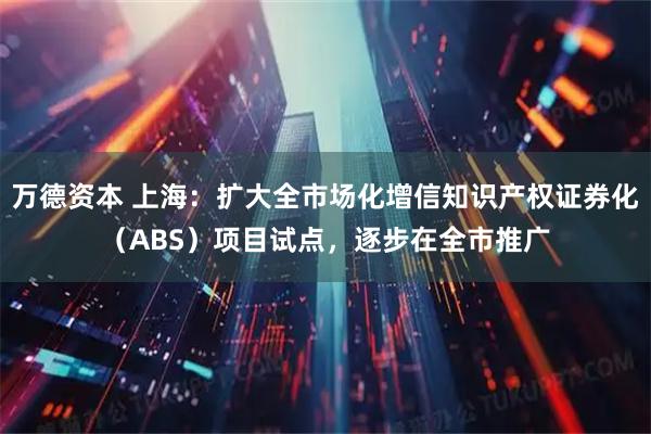 万德资本 上海：扩大全市场化增信知识产权证券化（ABS）项目试点，逐步在全市推广