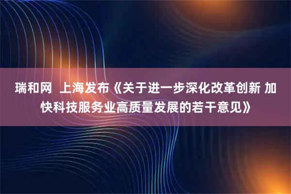 瑞和网  上海发布《关于进一步深化改革创新 加快科技服务业高质量发展的若干意见》