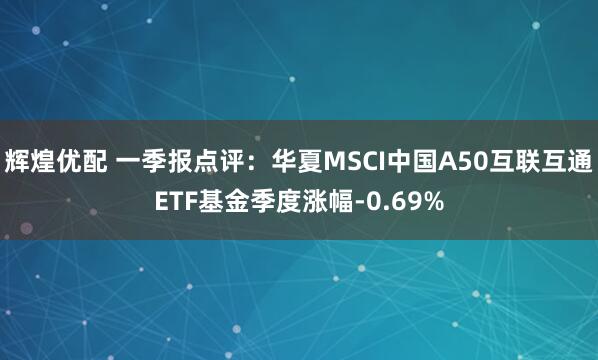 辉煌优配 一季报点评：华夏MSCI中国A50互联互通ETF基金季度涨幅-0.69%