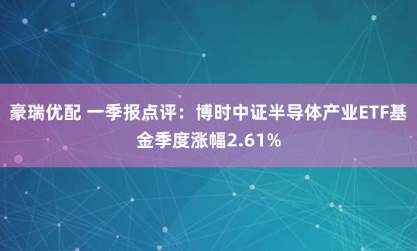 豪瑞优配 一季报点评：博时中证半导体产业ETF基金季度涨幅2.61%