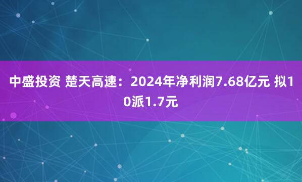 中盛投资 楚天高速：2024年净利润7.68亿元 拟10派1.7元