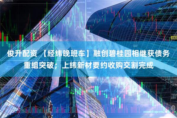 俊升配资 【经纬晚班车】融创碧桂园相继获债务重组突破；上纬新材要约收购交割完成