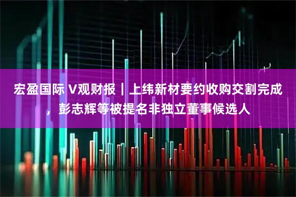 宏盈国际 V观财报｜上纬新材要约收购交割完成，彭志辉等被提名非独立董事候选人