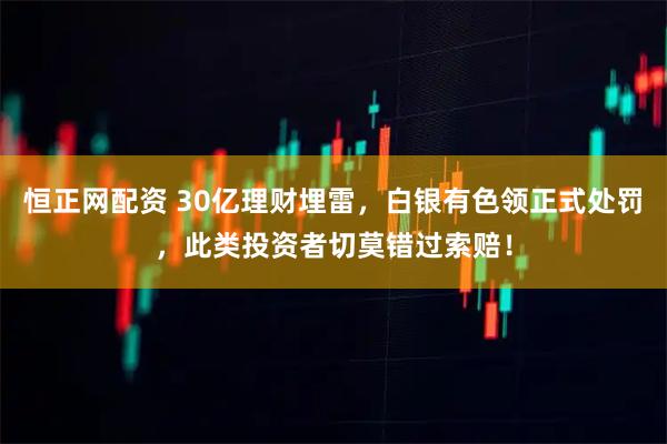 恒正网配资 30亿理财埋雷，白银有色领正式处罚，此类投资者切莫错过索赔！