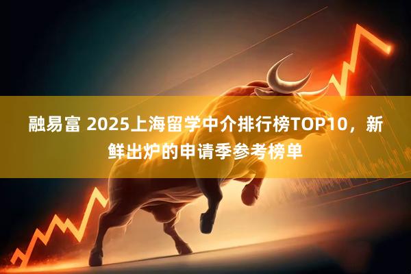 融易富 2025上海留学中介排行榜TOP10，新鲜出炉的申请季参考榜单