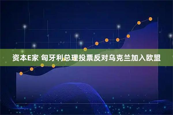资本E家 匈牙利总理投票反对乌克兰加入欧盟