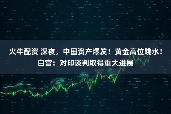 火牛配资 深夜，中国资产爆发！黄金高位跳水！白宫：对印谈判取得重大进展