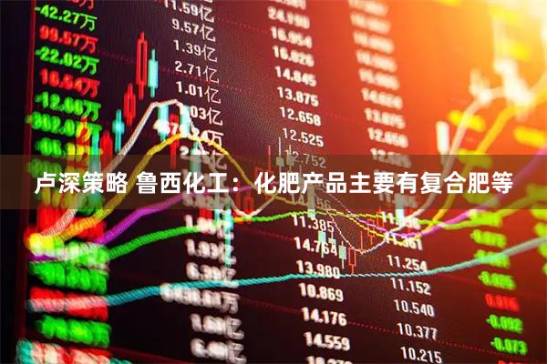 卢深策略 鲁西化工：化肥产品主要有复合肥等