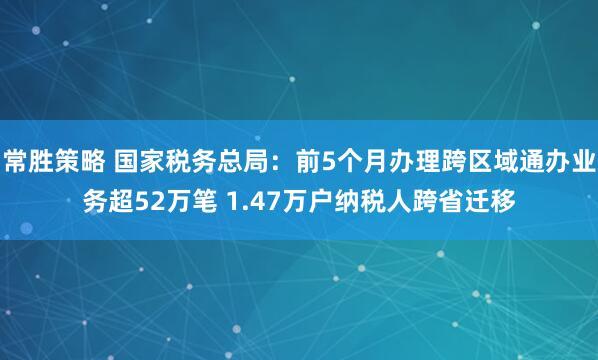 常胜策略 国家税务总局：前5个月办理跨区域通办业务超52万笔 1.47万户纳税人跨省迁移
