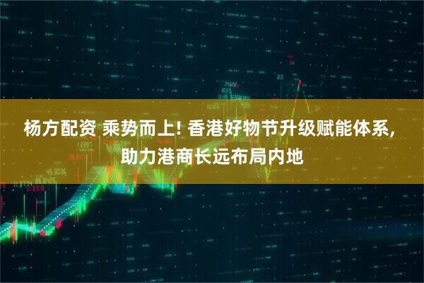杨方配资 乘势而上! 香港好物节升级赋能体系, 助力港商长远布局内地