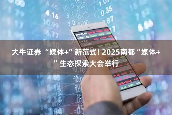 大牛证券 “媒体+”新范式! 2025南都“媒体+”生态探索大会举行