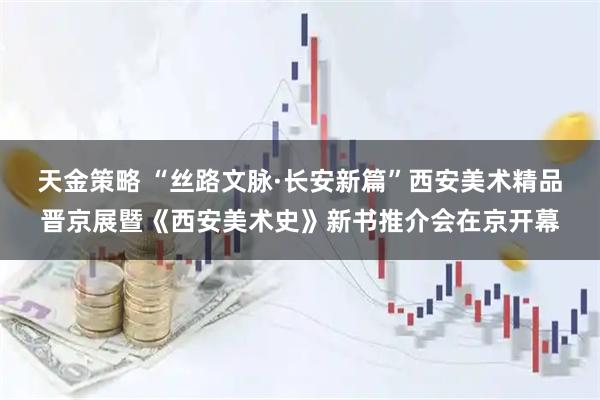 天金策略 “丝路文脉·长安新篇”西安美术精品晋京展暨《西安美术史》新书推介会在京开幕
