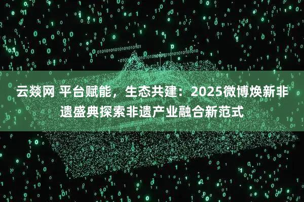云燚网 平台赋能，生态共建：2025微博焕新非遗盛典探索非遗产业融合新范式