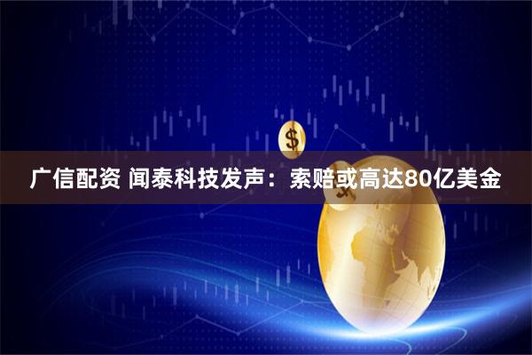 广信配资 闻泰科技发声：索赔或高达80亿美金