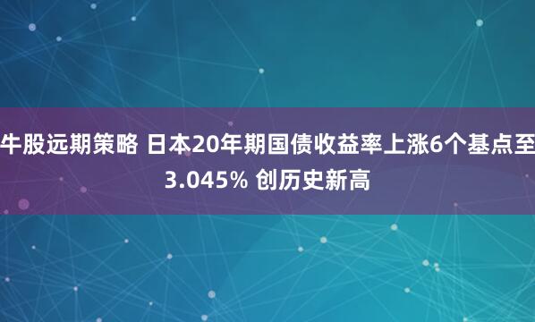 牛股远期策略 日本20年期国债收益率上涨6个基点至3.045% 创历史新高