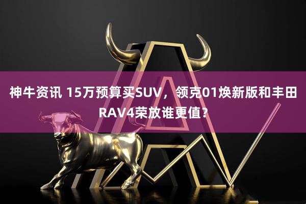 神牛资讯 15万预算买SUV，领克01焕新版和丰田RAV4荣放谁更值？