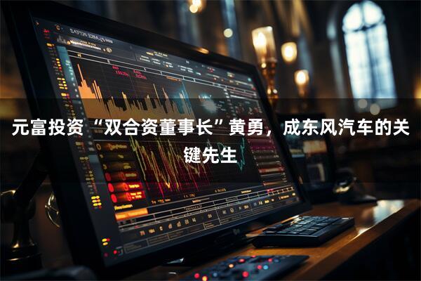 元富投资 “双合资董事长”黄勇，成东风汽车的关键先生