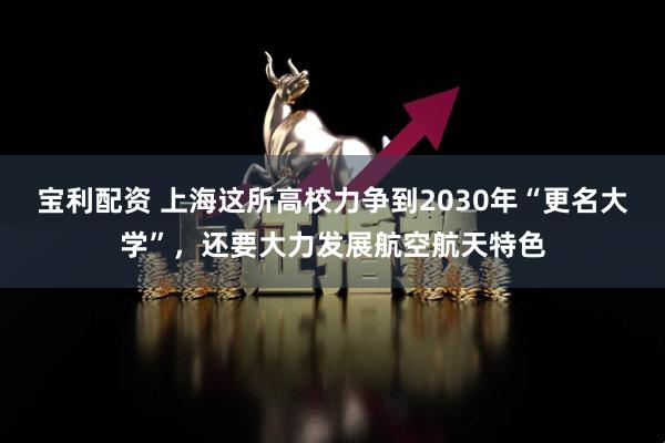 宝利配资 上海这所高校力争到2030年“更名大学”，还要大力发展航空航天特色