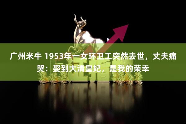 广州米牛 1953年一女环卫工突然去世，丈夫痛哭：娶到大清皇妃，是我的荣幸