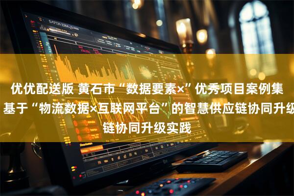 优优配送版 黄石市“数据要素×”优秀项目案例集之六  基于“物流数据×互联网平台”的智慧供应链协同升级实践