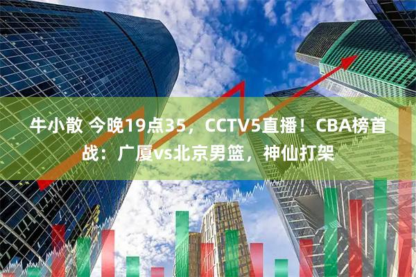 牛小散 今晚19点35，CCTV5直播！CBA榜首战：广厦vs北京男篮，神仙打架