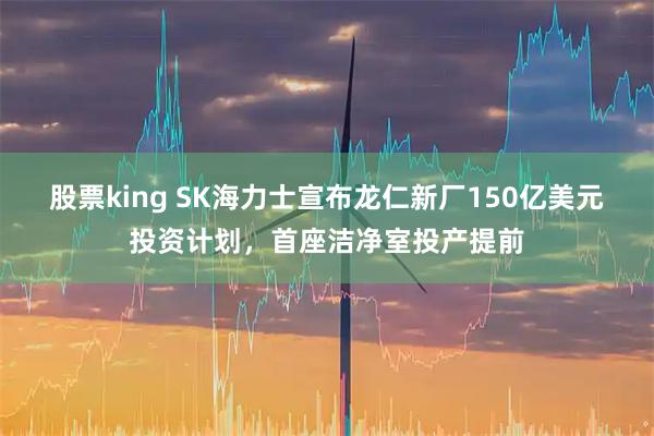 股票king SK海力士宣布龙仁新厂150亿美元投资计划，首座洁净室投产提前