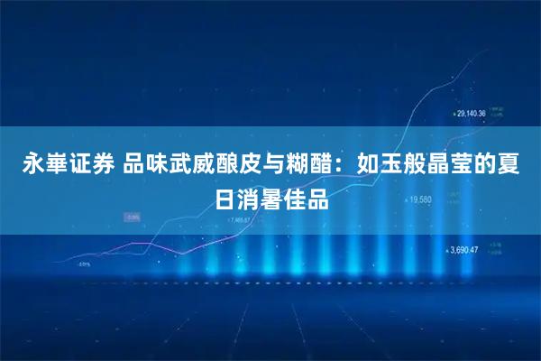 永崋证券 品味武威酿皮与糊醋：如玉般晶莹的夏日消暑佳品