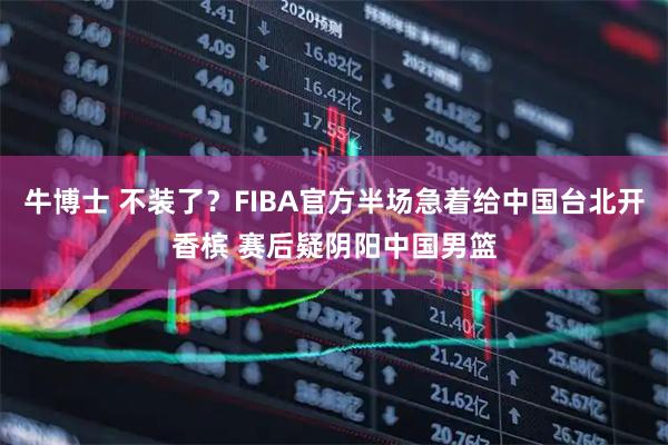 牛博士 不装了？FIBA官方半场急着给中国台北开香槟 赛后疑阴阳中国男篮