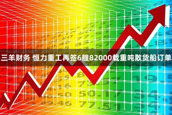 三羊财务 恒力重工再签6艘82000载重吨散货船订单