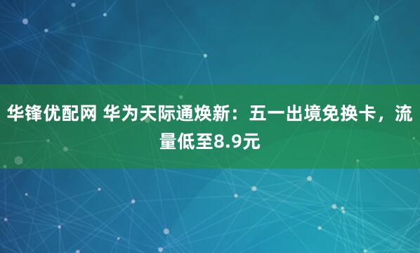 华锋优配网 华为天际通焕新：五一出境免换卡，流量低至8.9元