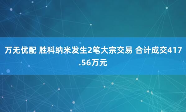 万无优配 胜科纳米发生2笔大宗交易 合计成交417.56万元